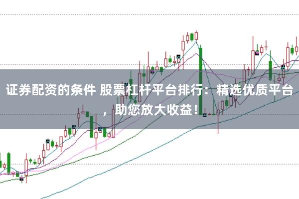 证券配资的条件 股票杠杆平台排行:精选优质平台,助您放大收益!
