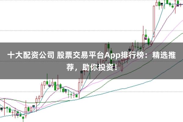 十大配资公司 股票交易平台App排行榜:精选推荐,助你投资!