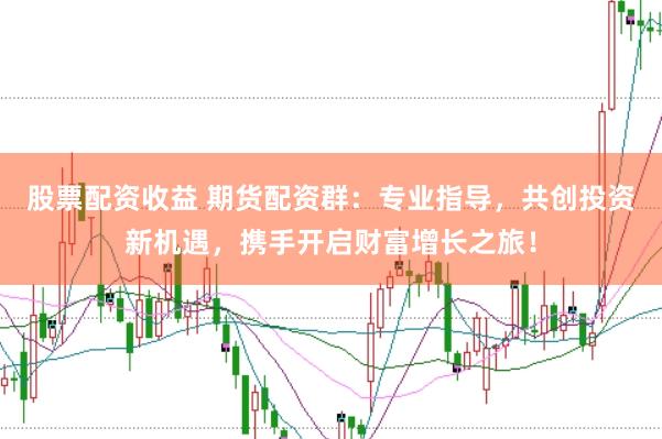 股票配资收益 期货配资群:专业指导,共创投资新机遇,携手开启财富增长之旅!