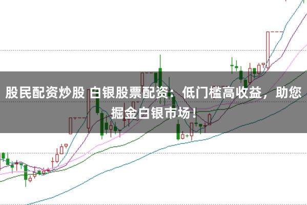 股民配资炒股 白银股票配资：低门槛高收益，助您掘金白银市场！