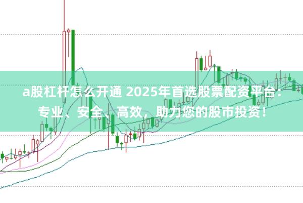 a股杠杆怎么开通 2025年首选股票配资平台：专业、安全、高效，助力您的股市投资！