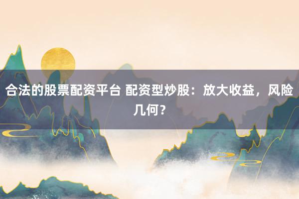 合法的股票配资平台 配资型炒股:放大收益,风险几何?