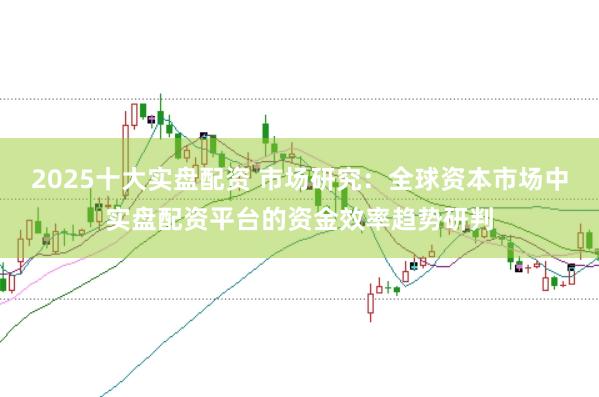 2025十大实盘配资 市场研究：全球资本市场中实盘配资平台的资金效率趋势研判
