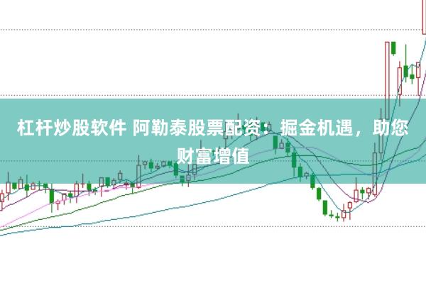 杠杆炒股软件 阿勒泰股票配资：掘金机遇，助您财富增值