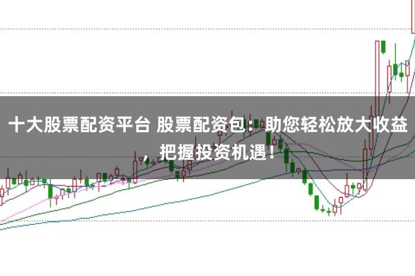 十大股票配资平台 股票配资包:助您轻松放大收益,把握投资机遇!