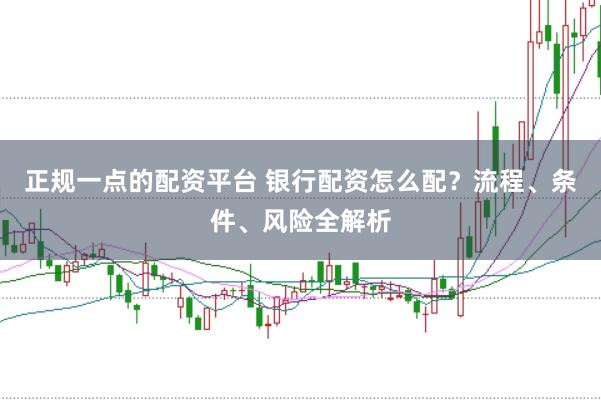 正规一点的配资平台 银行配资怎么配？流程、条件、风险全解析