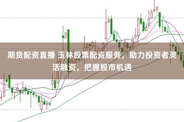 期货配资直播 玉林股票配资服务，助力投资者灵活融资，把握股市机遇