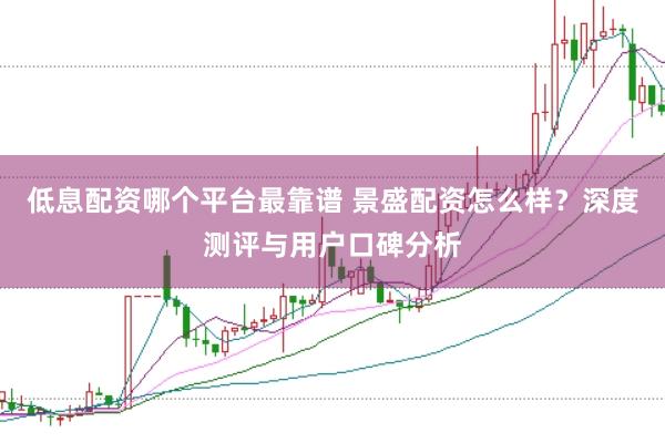 低息配资哪个平台最靠谱 景盛配资怎么样?深度测评与用户口碑分析