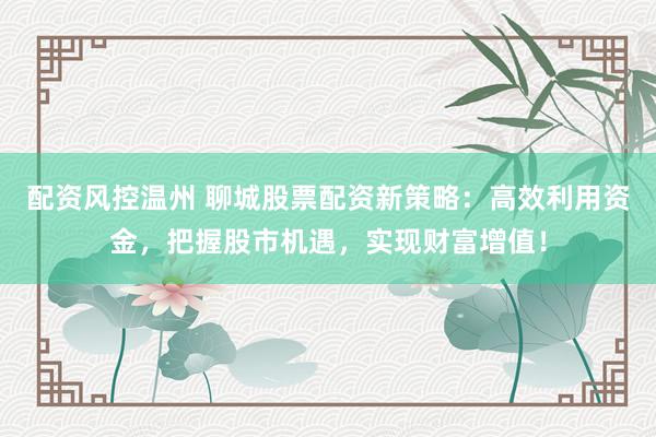 配资风控温州 聊城股票配资新策略:高效利用资金,把握股市机遇,实现财富增值!