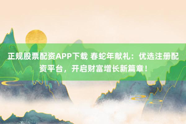 正规股票配资APP下载 春蛇年献礼：优选注册配资平台，开启财富增长新篇章！