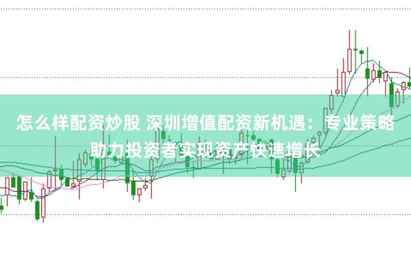 怎么样配资炒股 深圳增值配资新机遇：专业策略助力投资者实现资产快速增长