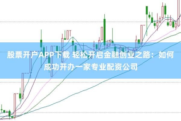 股票开户APP下载 轻松开启金融创业之路：如何成功开办一家专业配资公司