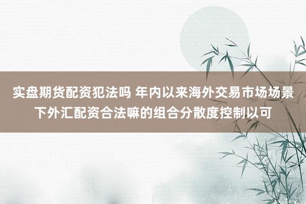 实盘期货配资犯法吗 年内以来海外交易市场场景下外汇配资合法嘛的组合分散度控制以可
