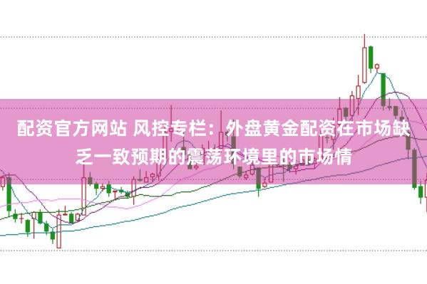 配资官方网站 风控专栏：外盘黄金配资在市场缺乏一致预期的震荡环境里的市场情