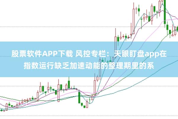 股票软件APP下载 风控专栏：天眼盯盘app在指数运行缺乏加速动能的整理期里的系