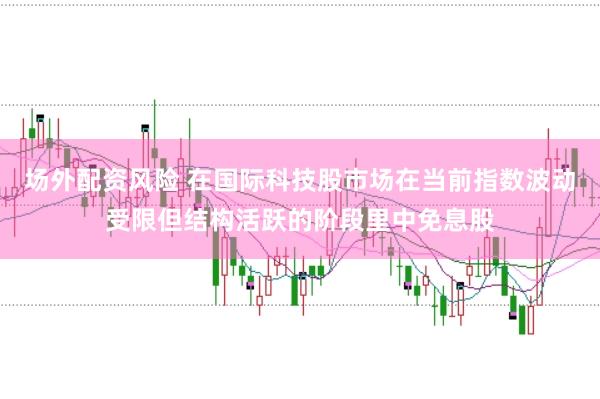 场外配资风险 在国际科技股市场在当前指数波动受限但结构活跃的阶段里中免息股