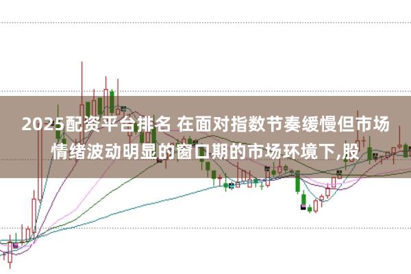 2025配资平台排名 在面对指数节奏缓慢但市场情绪波动明显的窗口期的市场环境下，股