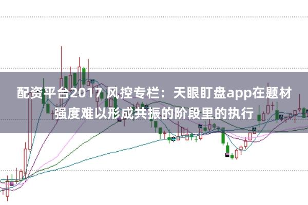 配资平台2017 风控专栏:天眼盯盘app在题材强度难以形成共振的阶段里的执行