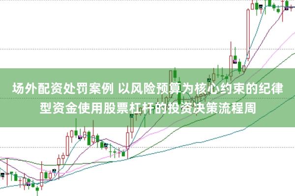 场外配资处罚案例 以风险预算为核心约束的纪律型资金使用股票杠杆的投资决策流程周