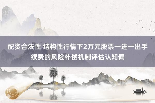配资合法性 结构性行情下2万元股票一进一出手续费的风险补偿机制评估认知偏