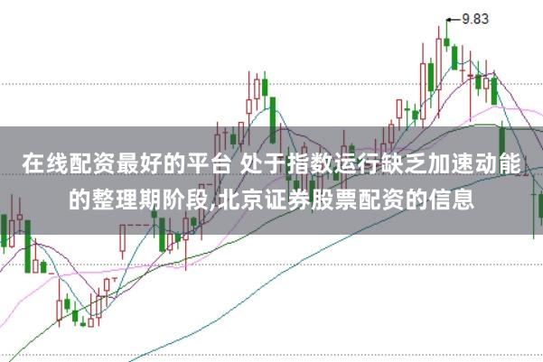 在线配资最好的平台 处于指数运行缺乏加速动能的整理期阶段，北京证券股票配资的信息