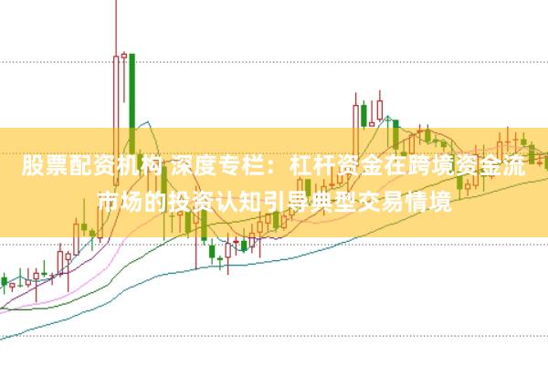 股票配资机构 深度专栏：杠杆资金在跨境资金流市场的投资认知引导典型交易情境
