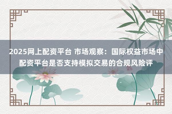 2025网上配资平台 市场观察：国际权益市场中配资平台是否支持模拟交易的合规风险评