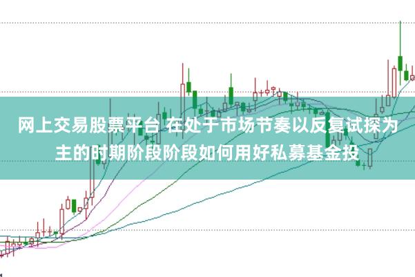 网上交易股票平台 在处于市场节奏以反复试探为主的时期阶段阶段如何用好私募基金投