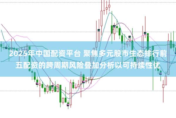 2025年中国配资平台 聚焦多元股市生态排行前五配资的跨周期风险叠加分析以可持续性优