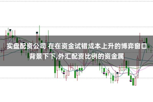 实盘配资公司 在在资金试错成本上升的博弈窗口背景下下，外汇配资比例的资金属