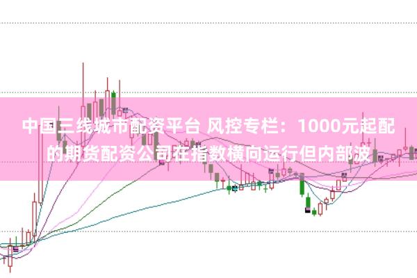 中国三线城市配资平台 风控专栏：1000元起配的期货配资公司在指数横向运行但内部波