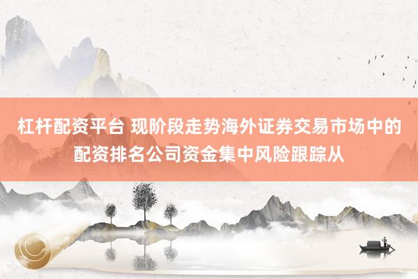 杠杆配资平台 现阶段走势海外证券交易市场中的配资排名公司资金集中风险跟踪从