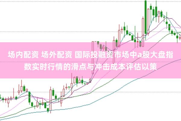 场内配资 场外配资 国际投融资市场中a股大盘指数实时行情的滑点与冲击成本评估以策