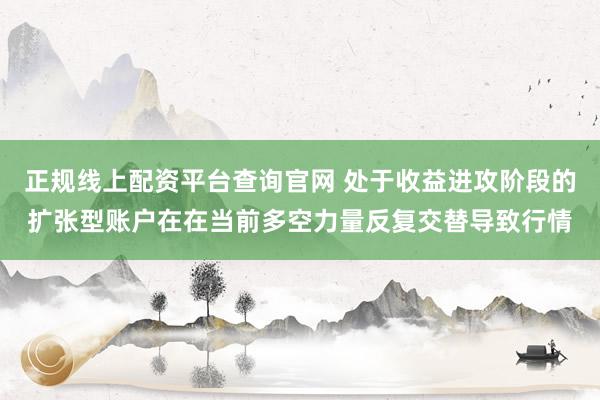正规线上配资平台查询官网 处于收益进攻阶段的扩张型账户在在当前多空力量反复交替导致行情