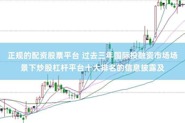 正规的配资股票平台 过去三年国际投融资市场场景下炒股杠杆平台十大排名的信息披露及