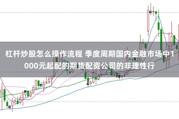 杠杆炒股怎么操作流程 季度周期国内金融市场中1000元起配的期货配资公司的非理性行