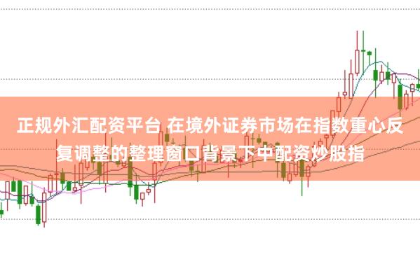 正规外汇配资平台 在境外证券市场在指数重心反复调整的整理窗口背景下中配资炒股指