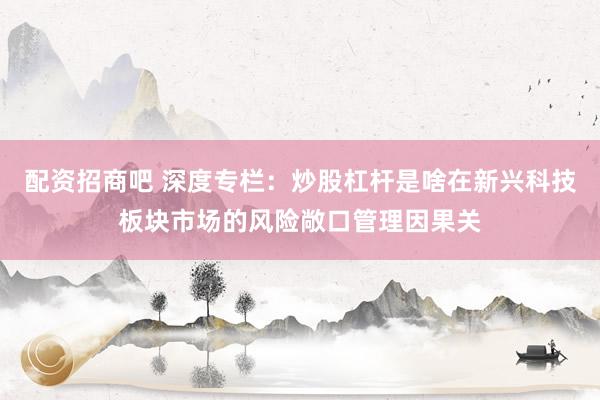 配资招商吧 深度专栏：炒股杠杆是啥在新兴科技板块市场的风险敞口管理因果关