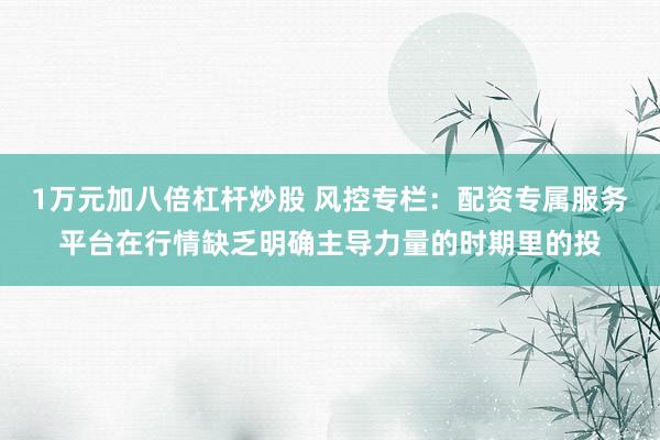 1万元加八倍杠杆炒股 风控专栏：配资专属服务平台在行情缺乏明确主导力量的时期里的投