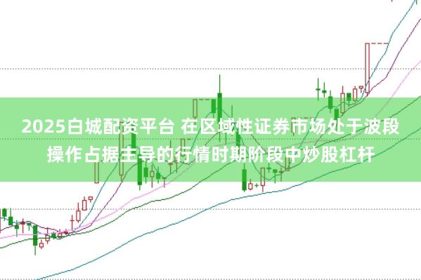 2025白城配资平台 在区域性证券市场处于波段操作占据主导的行情时期阶段中炒股杠杆