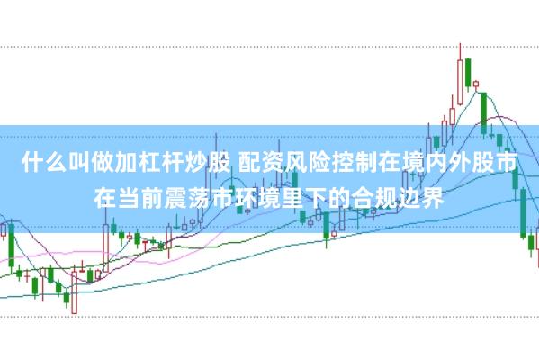 什么叫做加杠杆炒股 配资风险控制在境内外股市在当前震荡市环境里下的合规边界