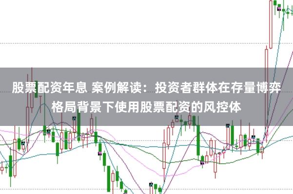 股票配资年息 案例解读：投资者群体在存量博弈格局背景下使用股票配资的风控体