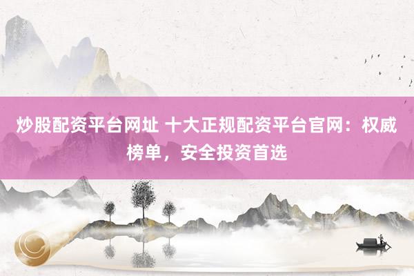炒股配资平台网址 十大正规配资平台官网：权威榜单，安全投资首选