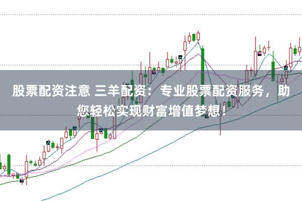 股票配资注意 三羊配资：专业股票配资服务，助您轻松实现财富增值梦想！