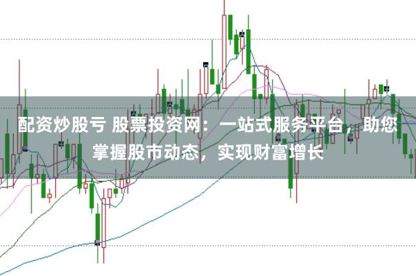配资炒股亏 股票投资网：一站式服务平台，助您掌握股市动态，实现财富增长