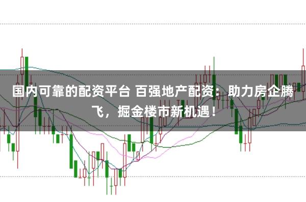 国内可靠的配资平台 百强地产配资：助力房企腾飞，掘金楼市新机遇！