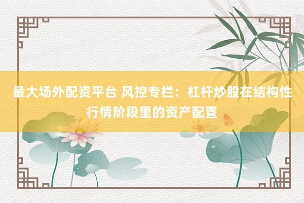 最大场外配资平台 风控专栏：杠杆炒股在结构性行情阶段里的资产配置