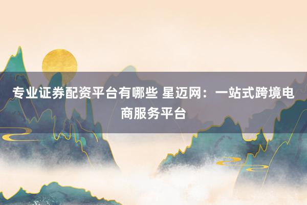 专业证券配资平台有哪些 星迈网：一站式跨境电商服务平台