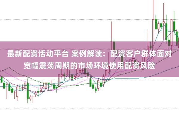 最新配资活动平台 案例解读：配资客户群体面对宽幅震荡周期的市场环境使用配资风险
