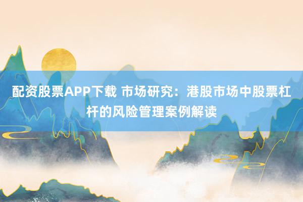 配资股票APP下载 市场研究：港股市场中股票杠杆的风险管理案例解读